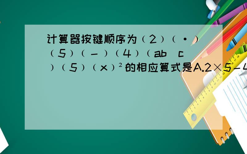计算器按键顺序为﹙2﹚﹙·﹚﹙5﹚﹙－﹚﹙4﹚﹙ab／c﹚﹙5﹚﹙x﹚²的相应算式是A.2×5－4÷5² B.﹙2.5－4﹚÷5¹ C.2.5－﹙4÷5﹚² D.2.5－4÷5²