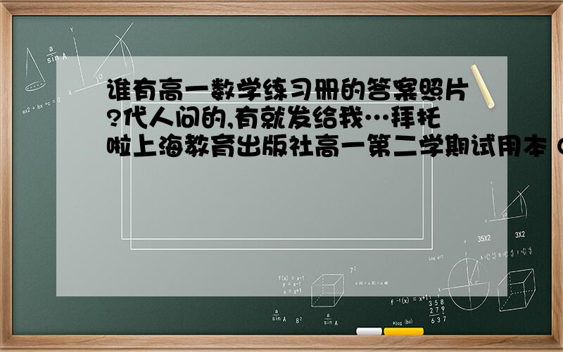 谁有高一数学练习册的答案照片?代人问的,有就发给我…拜托啦上海教育出版社高一第二学期试用本 QQ960142901