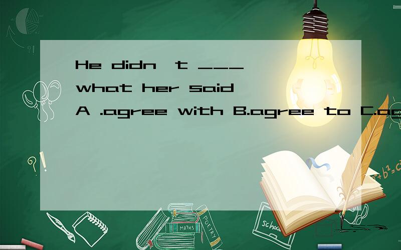 He didn't ___ what her said A .agree with B.agree to C.agree for D.agree that
