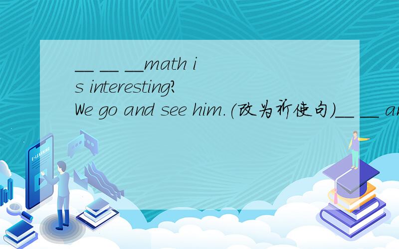 __ __ __math is interesting?We go and see him.(改为祈使句）__ __ and see him.