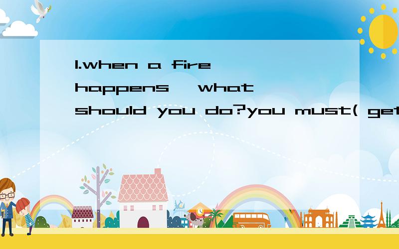 1.when a fire happens ,what should you do?you must( get out puickly ).don't try to (take awaythings )(go out through a window) if you are on the ground floor.if you can't (get out of )the burning building ,just stay with others in one room .close the