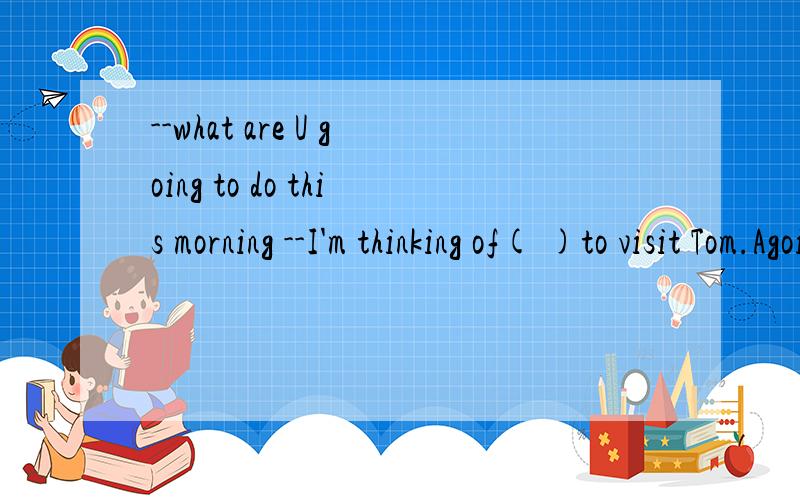 --what are U going to do this morning --I'm thinking of( )to visit Tom.Agoing Bmy going为什么B不对?