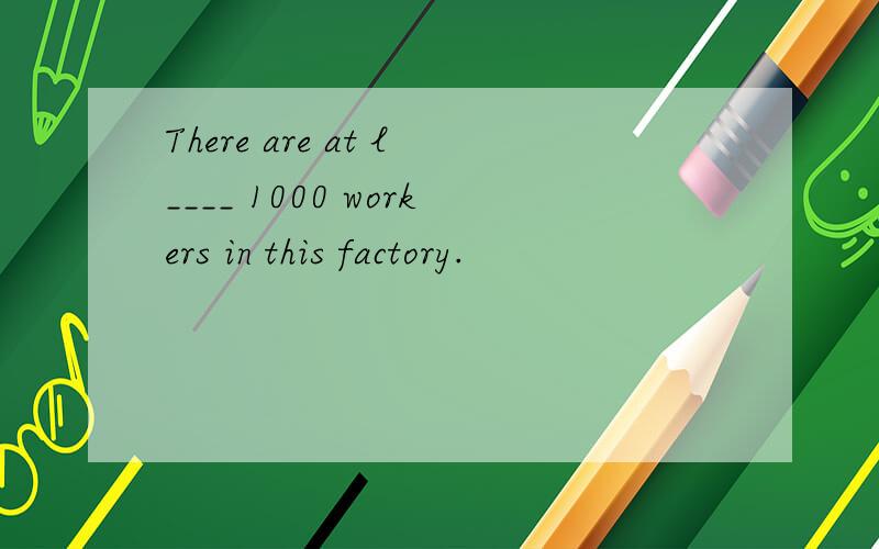 There are at l____ 1000 workers in this factory.
