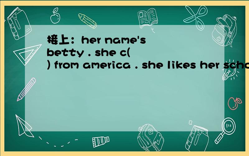 接上：her name's betty . she c() from america . she likes her school and her s() .she has many p()to do . she often g() on field t() .she s() birds in the f() .she also likes studying a f() work in farm .and she always p() trees and f() on the a()