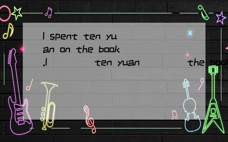 I spent ten yuan on the book.I ____ten yuan ____the book.改为同义句每条横线填一词