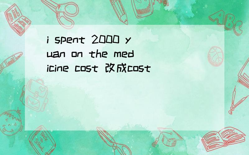 i spent 2000 yuan on the medicine cost 改成cost