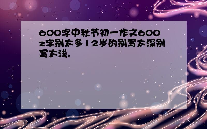 600字中秋节初一作文600z字别太多12岁的别写太深别写太浅.