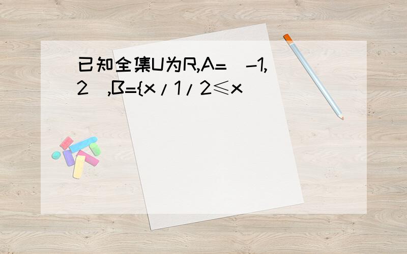 已知全集U为R,A=[-1,2),B={x/1/2≤x