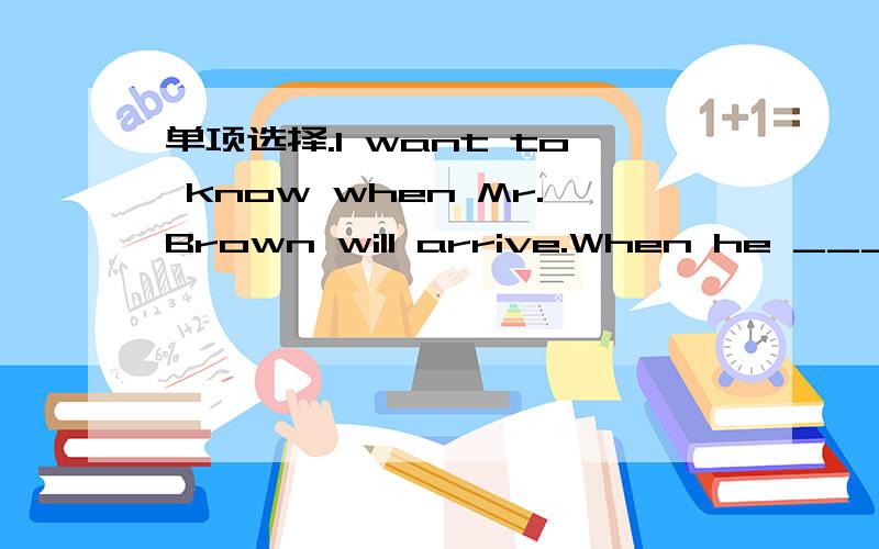 单项选择.I want to know when Mr.Brown will arrive.When he ____ ,I will tell you.A.will arrive B.arrived C.arrives D.is arriving