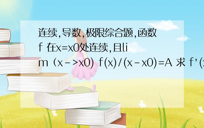连续,导数,极限综合题,函数f 在x=x0处连续,且lim（x->x0) f(x)/(x-x0)=A 求 f'(x0)=?