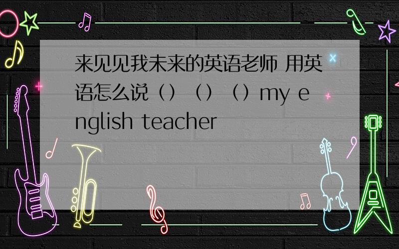 来见见我未来的英语老师 用英语怎么说（）（）（）my english teacher