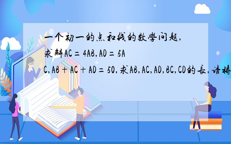 一个初一的点和线的数学问题,求解AC=4AB,AD=5AC,AB+AC+AD=50,求AB,AC,AD,BC,CD的长,请将算式一部一部地解出来,谢谢,表示得越清楚越好对了顺便问一下另外一题,已知线段AB=4cm,延长AB到C,使BC=2AB,取AC中