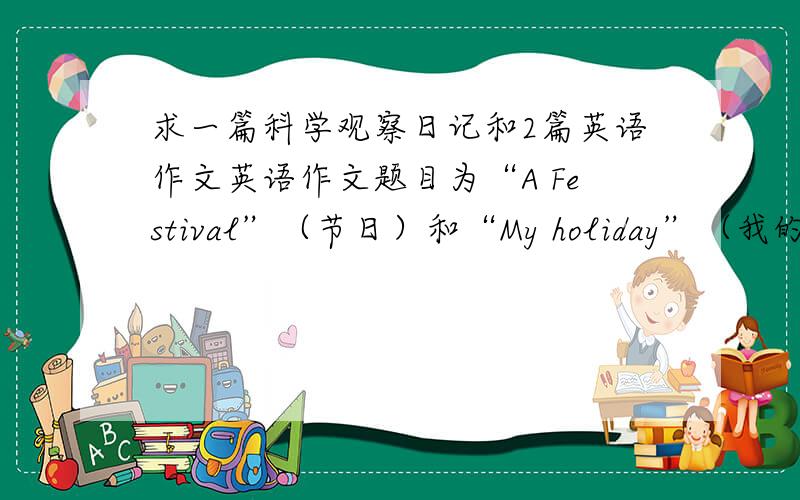 求一篇科学观察日记和2篇英语作文英语作文题目为“A Festival”（节日）和“My holiday”（我的假期）科学观察日志随便.