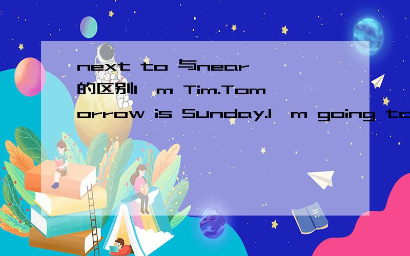 next to 与near 的区别I'm Tim.Tomorrow is Sunday.I'm going to the bookstore.I want to buy some new books.It's near a big post office.It's far from here.I'll take No.12bus to go there.It's a white building.After buying some books,I'm going to have