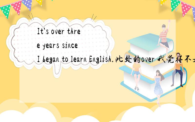 It's over three years since I began to learn English.此处的over 我觉得不是三年多的意思,而是三年的意思.但是over的作用是什么呢?