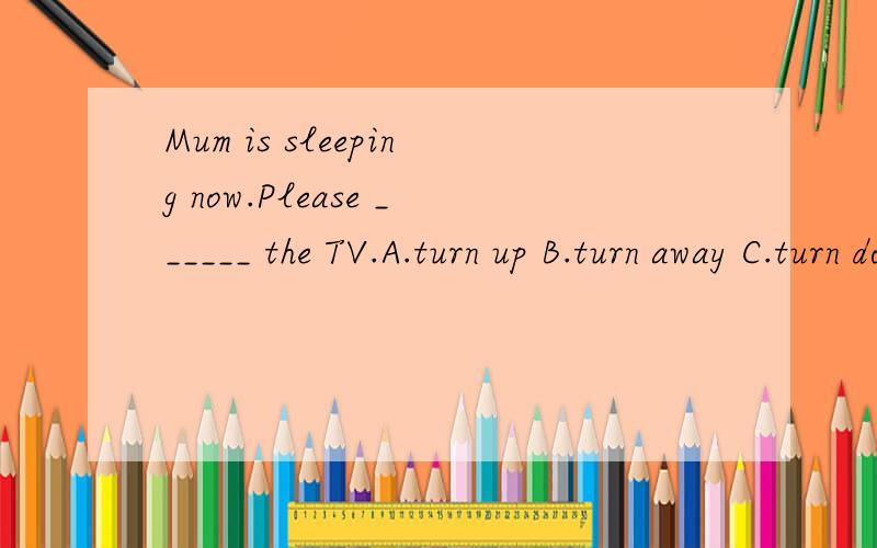 Mum is sleeping now.Please ______ the TV.A.turn up B.turn away C.turn down D.turn on