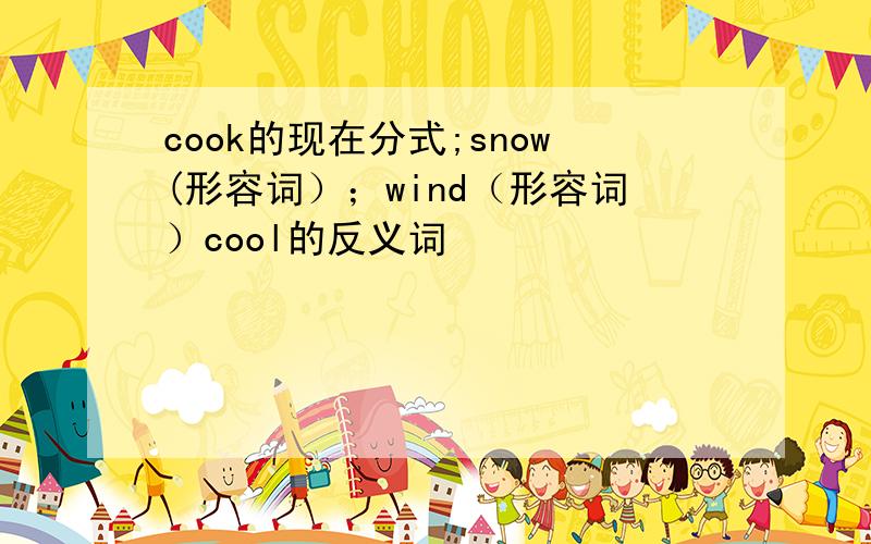 cook的现在分式;snow(形容词）；wind（形容词）cool的反义词