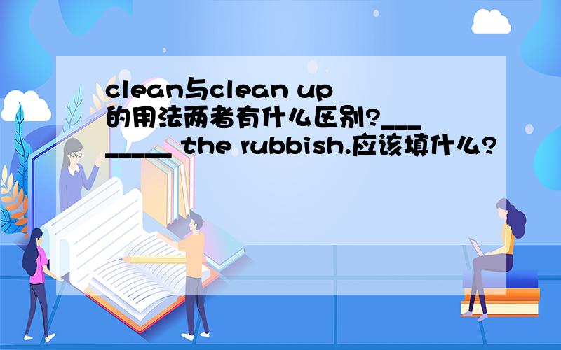 clean与clean up的用法两者有什么区别?________ the rubbish.应该填什么?