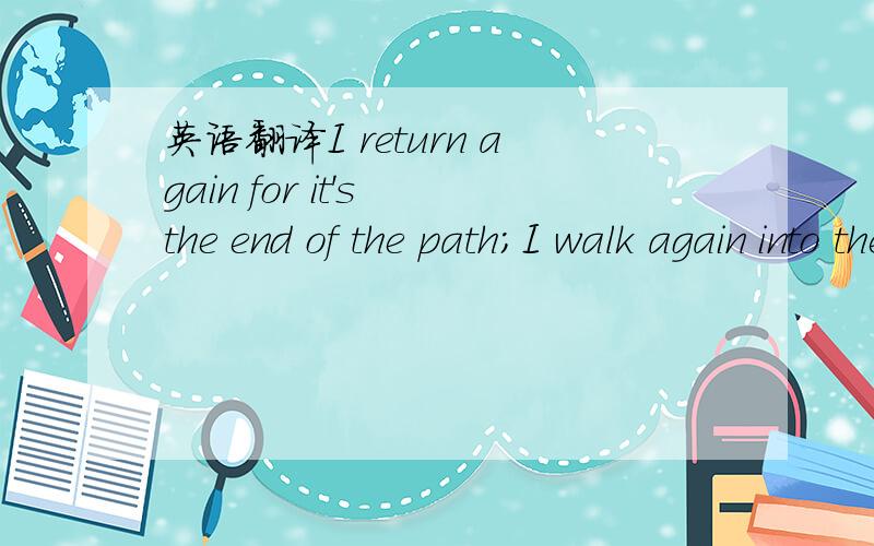 英语翻译I return again for it's the end of the path；I walk again into the light；I return to you；and you say: