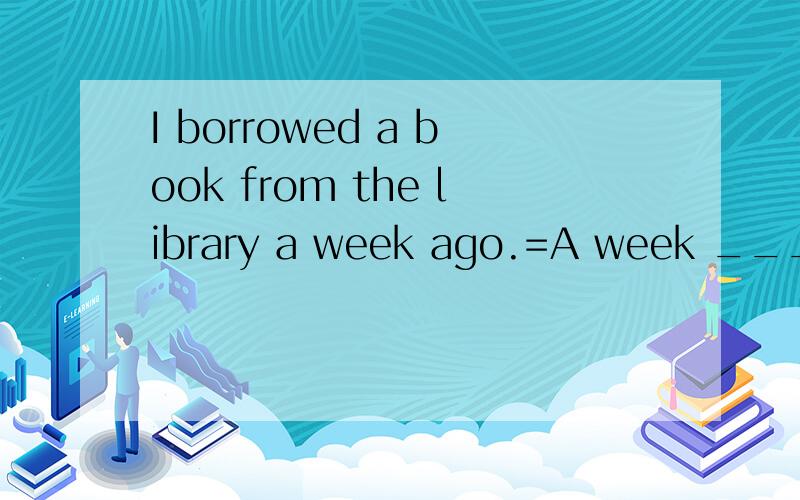 I borrowed a book from the library a week ago.=A week _______ ______ since I borrowed the book