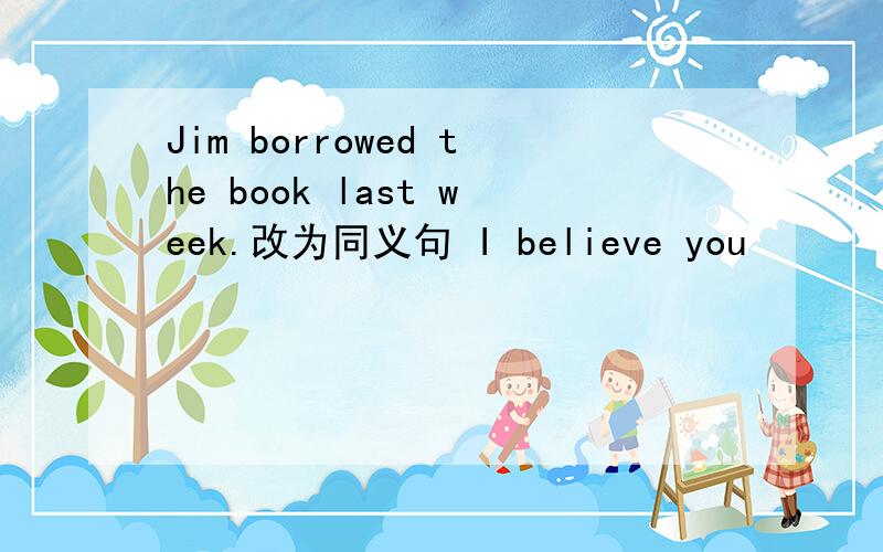 Jim borrowed the book last week.改为同义句 I believe you