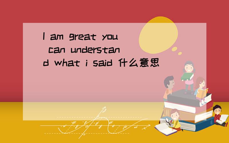 I am great you can understand what i said 什么意思
