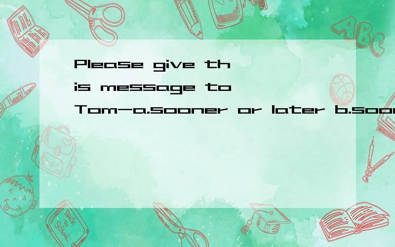 Please give this message to Tom-a.sooner or later b.sooner or better c.the sooner the better d.the quickly the better