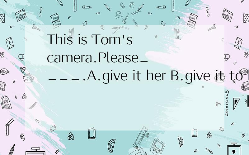 This is Tom's camera.Please____.A.give it her B.give it to her C.give her it D.give her to itc和b那个对？