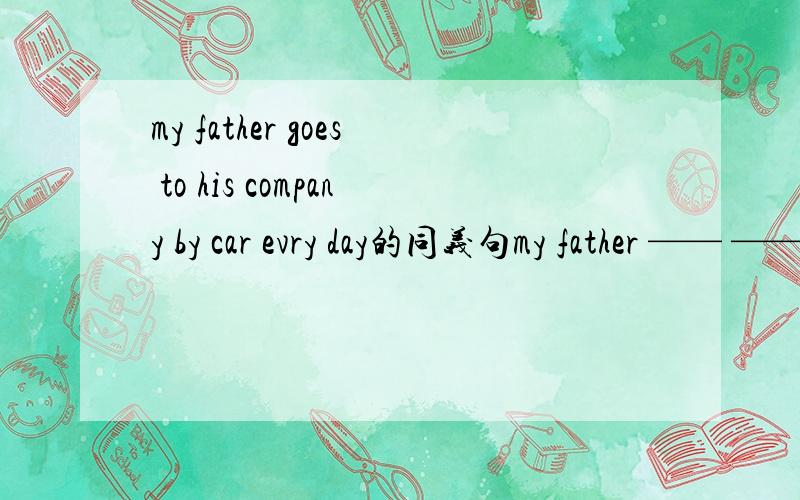 my father goes to his company by car evry day的同义句my father —— —— his company by car every day上面写错了，my father —— —— his company every day