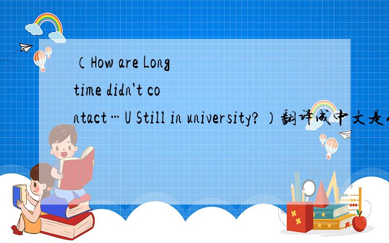 （How are Long time didn't contact…U Still in university?）翻译成中文是什么意思