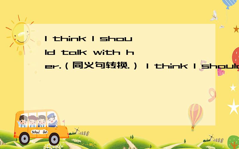 I think I should talk with her.（同义句转换.） I think I should ( ) ( ) talk with her.I think I should talk with her.同义句转换.I think I should ( ) ( ) talk with her.