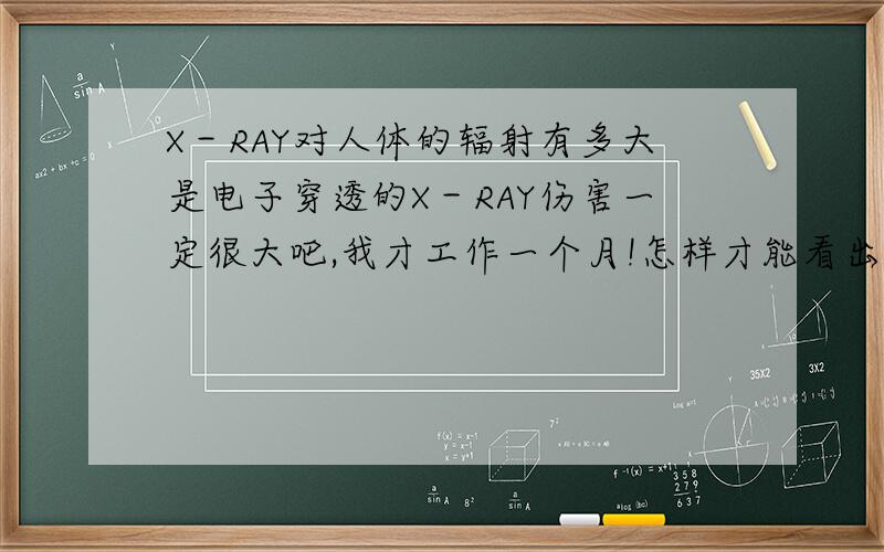 X－RAY对人体的辐射有多大是电子穿透的X－RAY伤害一定很大吧,我才工作一个月!怎样才能看出受到伤害了呢?