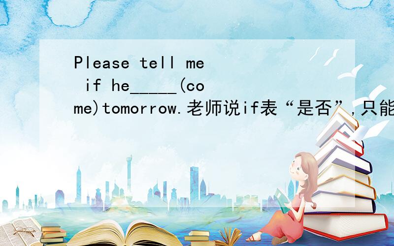 Please tell me if he_____(come)tomorrow.老师说if表“是否”,只能填will come；这里的if不能表示“如果”,所以也不能填comes,好像是因为tell是接双宾语什么的.可是Please tell me if he comes tomorrow.“me”是sb.,
