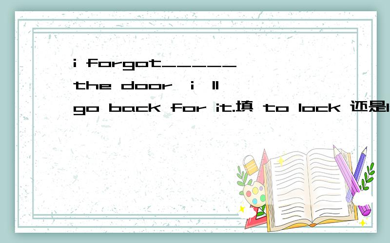 i forgot_____ the door,i'll go back for it.填 to lock 还是locking 为什么