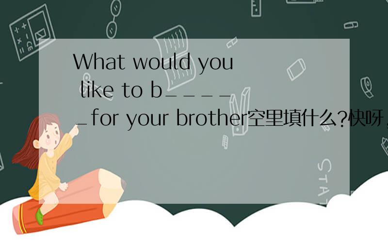 What would you like to b_____for your brother空里填什么?快呀,快呀,以下还有几个不会的,希望各位帮下忙：这是根据句意及首字母或汉语提示完成单词：1：Please c_____me as soon as you get home.2:She always e____t