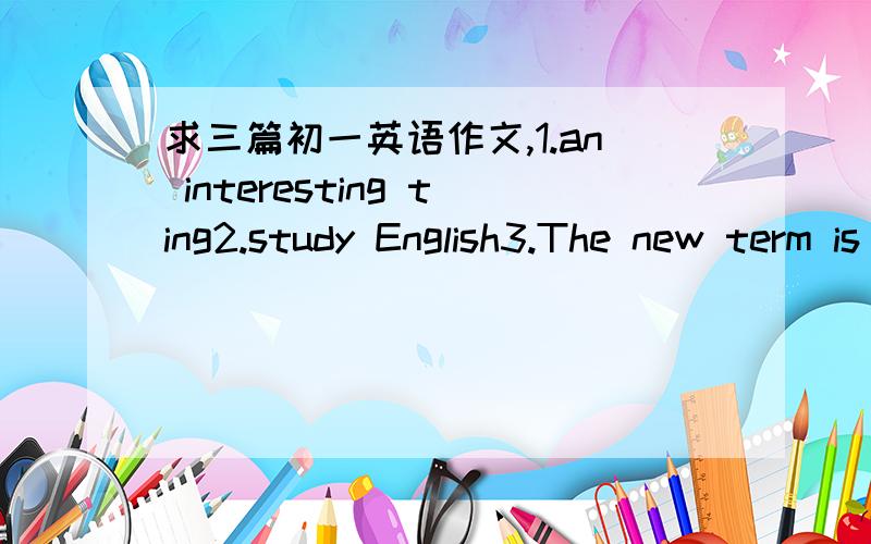 求三篇初一英语作文,1.an interesting ting2.study English3.The new term is coming 80个字.