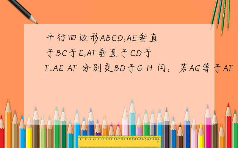 平行四边形ABCD,AE垂直于BC于E,AF垂直于CD于F.AE AF 分别交BD于G H 问：若AG等于AF 求证：ABCD是菱形