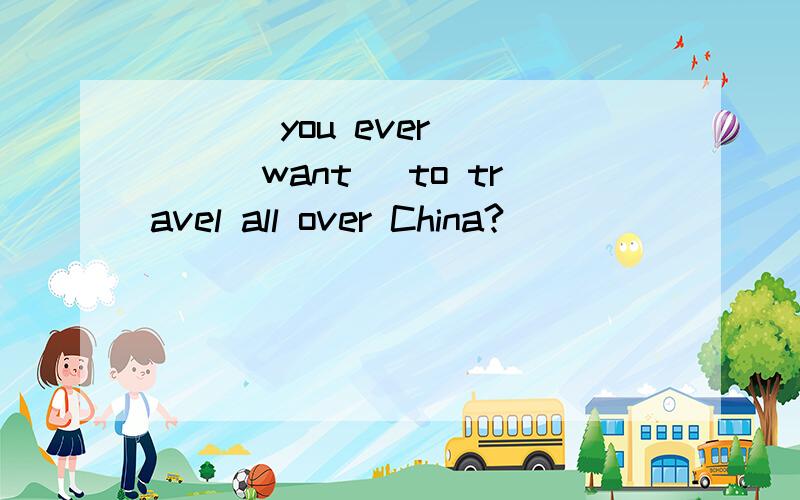 ___ you ever ___(want) to travel all over China?