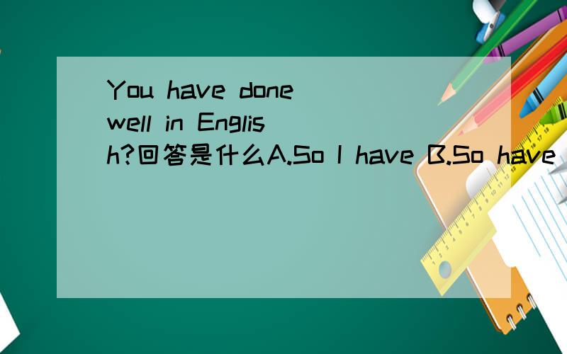 You have done well in English?回答是什么A.So I have B.So have I C.So I do D.So do I