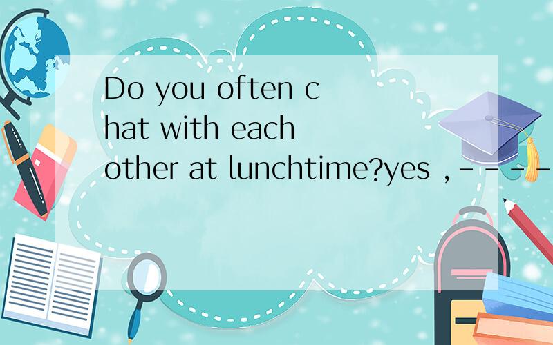 Do you often chat with each other at lunchtime?yes ,-------- do用I 还是we回答?为什么?