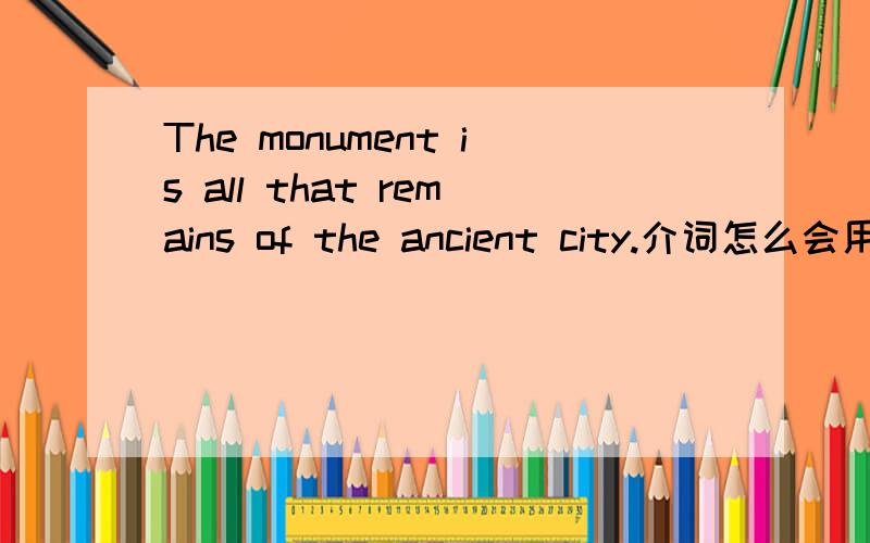 The monument is all that remains of the ancient city.介词怎么会用of?