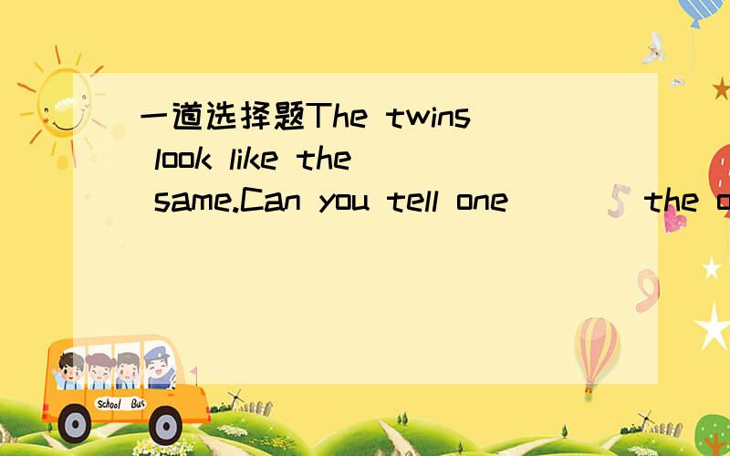 一道选择题The twins look like the same.Can you tell one____the otherA.to B.with C.from D.about 选什么?为什么