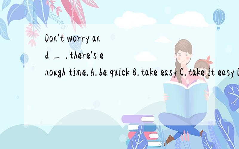 Don't worry and _ .there's enough time.A.be quick B.take easy C.take it easy D.hurry up