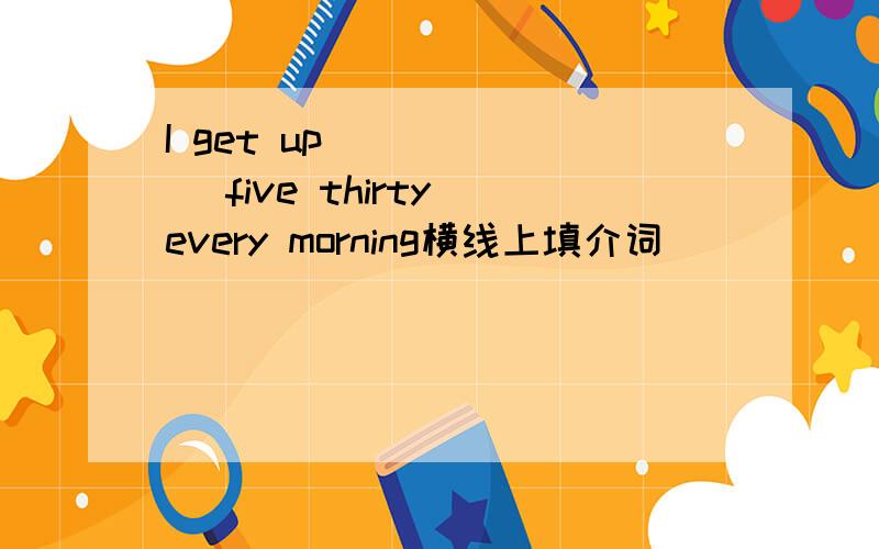 I get up ______ five thirty every morning横线上填介词