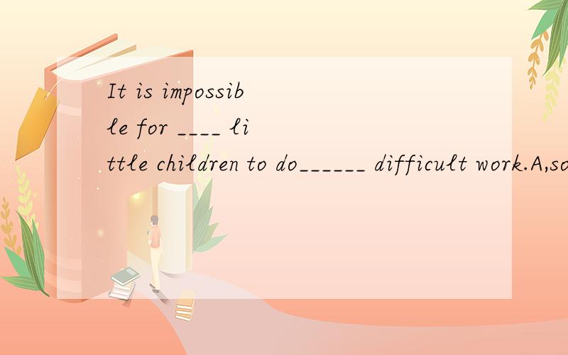 It is impossible for ____ little children to do______ difficult work.A,so ;suchB ,such;so C.such;suchI can't imagine that___ little birds can eat _____many worms.A.such;so B,so;such C.such;such