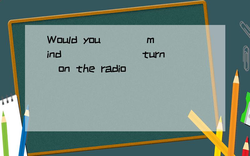 Would you____mind)_____(turn)on the radio