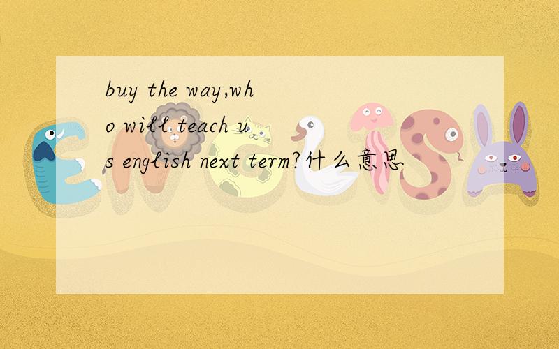 buy the way,who will teach us english next term?什么意思