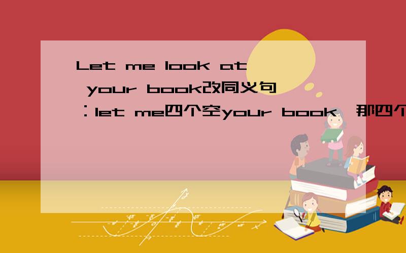 Let me look at your book改同义句：let me四个空your book,那四个空怎么填.