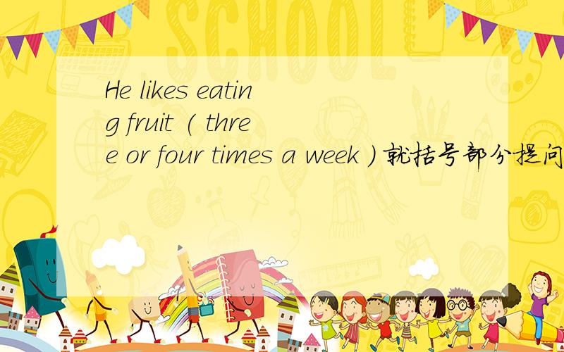 He likes eating fruit ( three or four times a week ) 就括号部分提问
