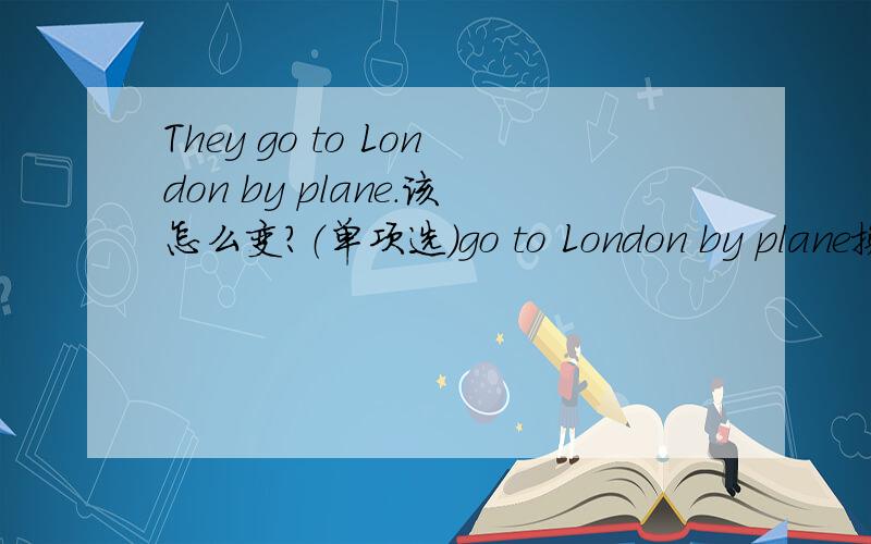 They go to London by plane.该怎么变?（单项选）go to London by plane换：A walk to London B fly to LondonC drive to London D ride to London 应该选什么?